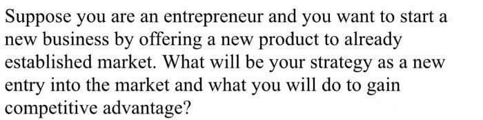 Suppose you are an entrepreneur and you want to start a
new business by offering a new product to already
established market. What will be your strategy as a new
entry into the market and what you will do to gain
competitive advantage?
