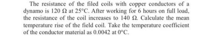 The resistance of the filed coils with copper conductors of a
dynamo is 120 N at 25°C. After working for 6 hours on full load,
the resistance of the coil increases to 140 2. Calculate the mean
temperature rise of the field coil. Take the temperature coefficient
of the conductor material as 0.0042 at 0°C.
