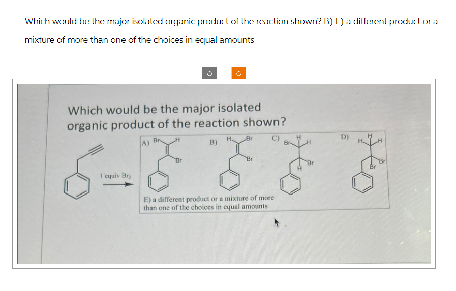 Which would be the major isolated organic product of the reaction shown? B) E) a different product or a
mixture of more than one of the choices in equal amounts
Which would be the major isolated
organic product of the reaction shown?
1 equiv Br₂
Br
A)
Br
H
C)
B)
Br
Br
E) a different product or a mixture of more
than one of the choices in equal amounts
Br
D)
Br