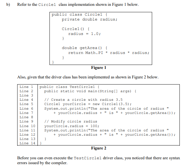 b)
Refer to the Circlel class implementation shown in Figure 1 below.
public class Circlel {
private double radius;
Circlel () {
radius = 1.0;
double getArea () {
return Math.PI * radius * radius;
Figure 1
Also, given that the driver class has been implemented as shown in Figure 2 below.
public class TestCirclel l
public static void main (String[] args) {
Line 1
Line 2
Line 3
// Create a circle with radius 3.5
Circlel yourCircle = new Circlel (3.5);
System.out.println ("The area of the circle of radius "
+ yourcircle.radius + " is " + yourcircle.getArea ());
Line 4
Line 5
Line 6
Line 7
Line 8
// Modify circle radius
yourcircle.radius = 100;
System.out.println ("The area of the circle of radius "
+ yourCircle.radius + " is " + yourCircle.getArea ()) ;
Line 9
Line 10
Line 11
Line 12
Line 13
Line 14 }
Figure 2
Before you can even execute the TestCirclel driver class, you noticed that there are syntax
errors issued by the compiler.
