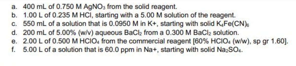a. 400 mL of 0.750 M AGNO3 from the solid reagent.
b. 1.00 L of 0.235 M HCI, starting with a 5.00 M solution of the reagent.
c. 550 mL of a solution that is 0.0950 M in K+, starting with solid K,Fe(CN)s
d. 200 mL of 5.00% (w/v) aqueous BaCl2 from a 0.300 M BaCl2 solution.
e. 2.00 L of 0.500 M HCIO, from the commercial reagent [60% HCIO4 (w/w), sp gr 1.60].
f. 5.00 L of a solution that is 60.0 ppm in Na+, starting with solid Na2SO4.

