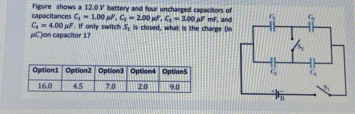 Figure shows a 12.0 V battery and four uncharged capacitors of
capacitances C = 1.00 µF, C2 = 2.00 µF, C = 3.00 µF mF, and
C4 =4.00 µF. If only switch S, is closed, what is the charge (in
µC)on capacitor 1?
%3D
Option1 Option2 Option3 Option4 Option5
16.0
4.5
7.0
2.0
9.0
B.
