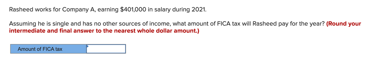 Rasheed works for Company A, earning $401,000 in salary during 2021.
Assuming he is single and has no other sources of income, what amount of FICA tax will Rasheed pay for the year? (Round your
intermediate and final answer to the nearest whole dollar amount.)
Amount of FICA tax
