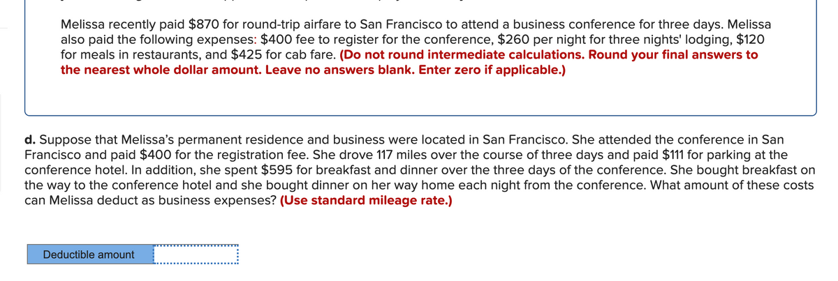 Melissa recently paid $870 for round-trip airfare to San Francisco to attend a business conference for three days. Melissa
also paid the following expenses: $400 fee to register for the conference, $260 per night for three nights' lodging, $120
for meals in restaurants, and $425 for cab fare. (Do not round intermediate calculations. Round your final answers to
the nearest whole dollar amount. Leave no answers blank. Enter zero if applicable.)
d. Suppose that Melissa's permanent residence and business were located in San Francisco. She attended the conference in San
Francisco and paid $400 for the registration fee. She drove 117 miles over the course of three days and paid $111 for parking at the
conference hotel. In addition, she spent $595 for breakfast and dinner over the three days of the conference. She bought breakfast on
the way to the conference hotel and she bought dinner on her way home each night from the conference. What amount of these costs
can Melissa deduct as business expenses? (Use standard mileage rate.)
Deductible amount
