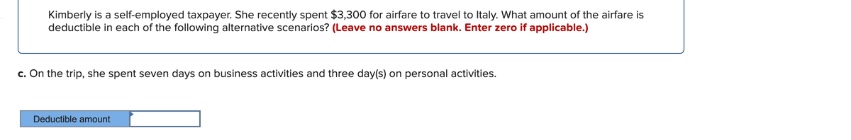Kimberly is a self-employed taxpayer. She recently spent $3,300 for airfare to travel to Italy. What amount of the airfare is
deductible in each of the following alternative scenarios? (Leave no answers blank. Enter zero if applicable.)
c. On the trip, she spent seven days on business activities and three day(s) on personal activities.
Deductible amount

