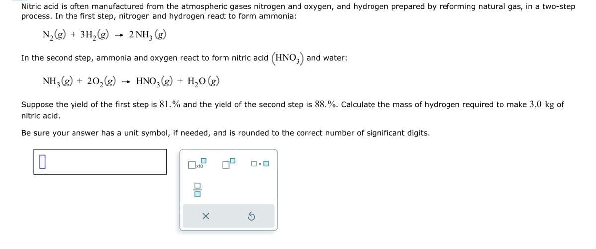 Nitric acid is often manufactured from the atmospheric gases nitrogen and oxygen, and hydrogen prepared by reforming natural gas, in a two-step
process. In the first step, nitrogen and hydrogen react to form ammonia:
N₂(g) + 3H₂(g)
2 NH3
(8)
In the second step, ammonia and oxygen react to form nitric acid (HNO3) and water:
NH3 (g) + 20₂(g) - HNO3(g) + H₂O(g)
Suppose the yield of the first step is 81.% and the yield of the second step is 88.%. Calculate the mass of hydrogen required to make 3.0 kg of
nitric acid.
Be sure your answer has a unit symbol, if needed, and is rounded to the correct number of significant digits.
0
x10
00
X
