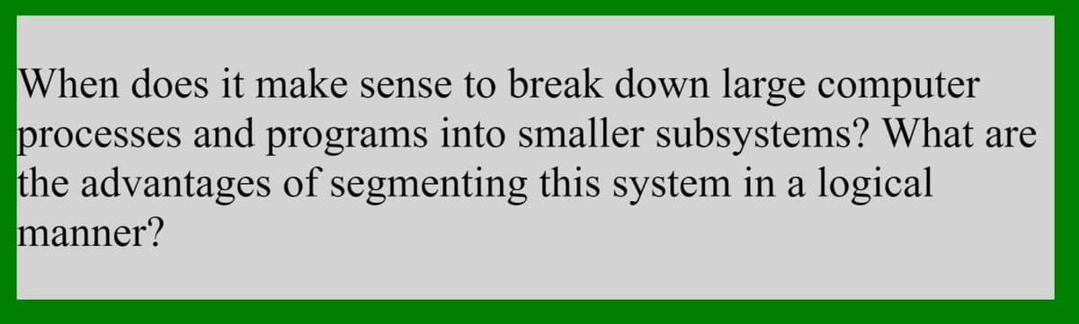 When does it make sense to break down large computer
processes and programs into smaller subsystems? What are
the advantages of segmenting this system in a logical
manner?
