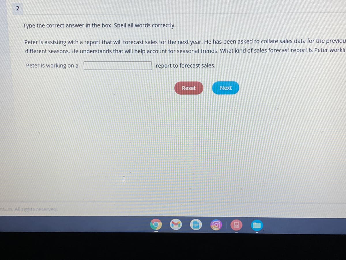 Type the correct answer in the box. Spell all words correctly.
Peter is assisting with a report that will forecast sales for the next year. He has been asked to collate sales data for the previou
different seasons. He understands that will help account for seasonal trends. What kind of sales forecast report is Peter workir
Peter is working on a
report to forecast sales.
Reset
Next
ntum All rights reserved.
