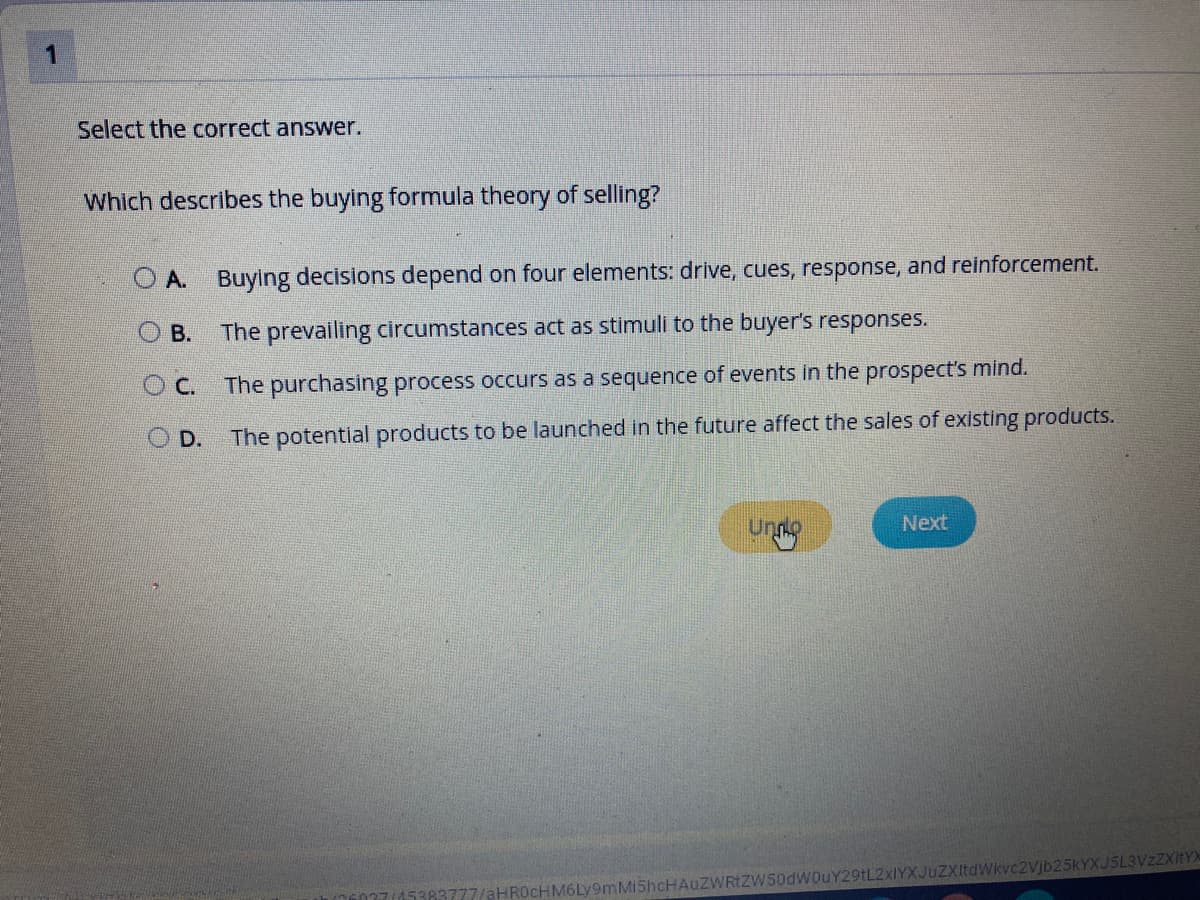 1
Select the correct answer.
Which describes the buying formula theory of selling?
O A. Buying decisions depend on four elements: drive, cues, response, and reinforcement.
O B.
The prevailing circumstances act as stimuli to the buyer's responses.
The purchasing process occurs as a sequence of events in the prospect's mind.
D.
The potential products to be launched in the future affect the sales of existing products.
Unno
Next
zWRIZW50dWouY29tL2xIYXJuZXItdWkvc2Vjb25KYXJ5L3VzZXitYX
