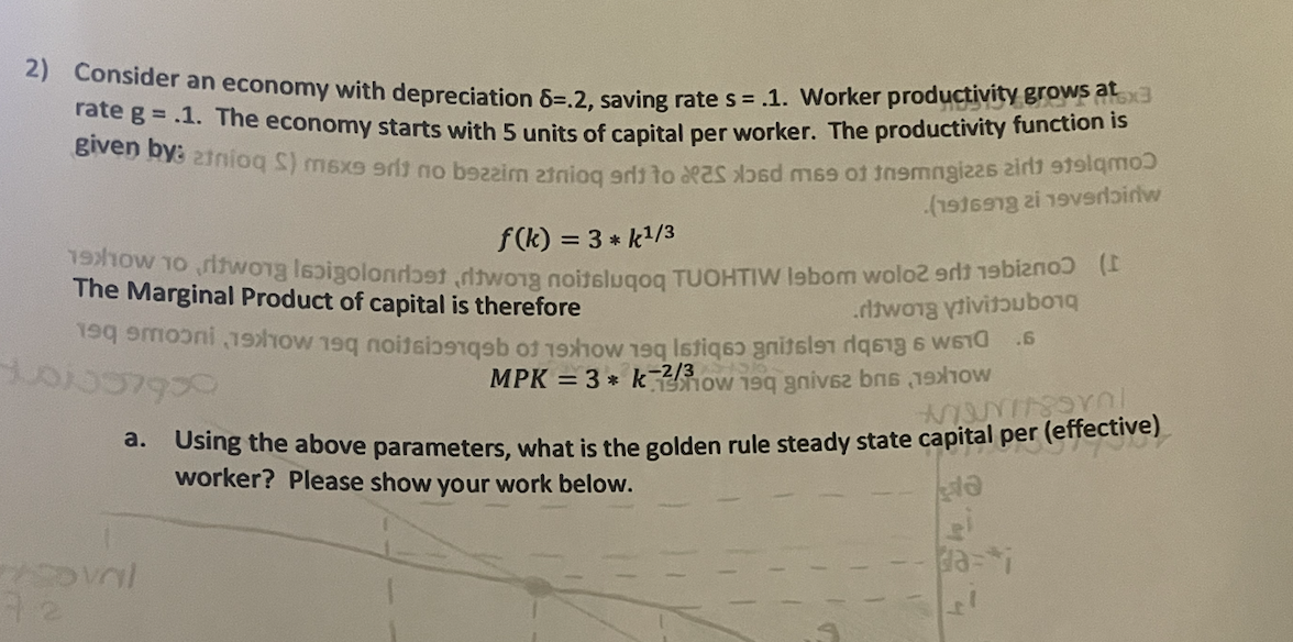 2) Consider an economy with depreciation 6=.2, saving rate s = .1. Worker productivity grows at
rate g = .1. The economy starts with 5 units of capital per worker. The productivity function is
given by: 2tnioq S) m6x9 grit no bazzim 23
0 2 2 19
0
f(k) = 3* k1/3
(1916978 zi 19verlɔirlw
how to two lapiolandotdwong noitsluqoq TUOHTIW lebom wolo2011 (
The Marginal Product of capital is therefore
100037950
1
ritwong ytivitoub
1910 190 stign
.6
MPK = 3* know 19q gniv brs (19)
a. Using the above parameters, what is the golden rule steady state capital per (effective)
worker? Please show your work below.