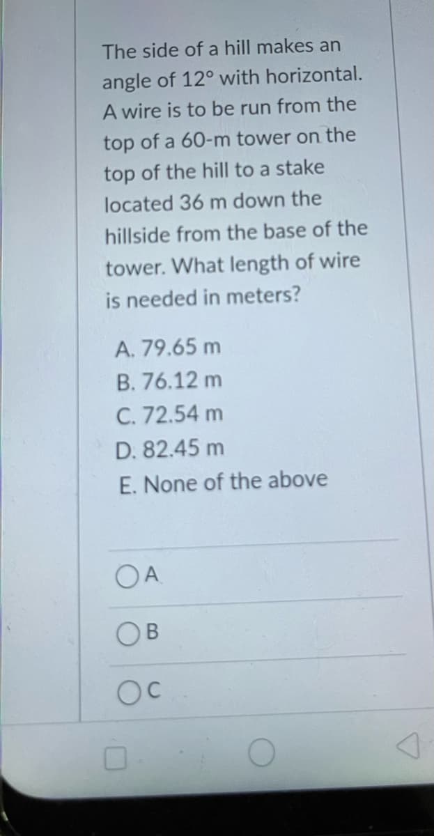 The side of a hill makes an
angle of 12° with horizontal.
A wire is to be run from the
top of a 60-m tower on the
top of the hill to a stake
located 36 m down the
hillside from the base of the
tower. What length of wire
is needed in meters?
A. 79.65 m
B. 76.12 m
C. 72.54 m
D. 82.45 m
E. None of the above
OA
OB
