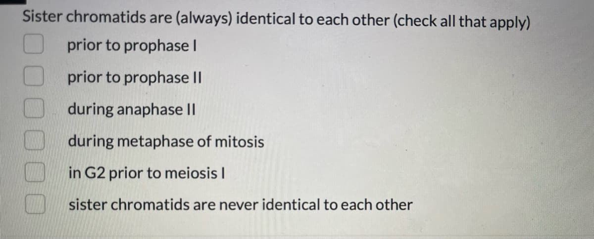 Sister chromatids are (always) identical to each other (check all that apply)
prior to prophase I
prior to prophase II
during anaphase II
during metaphase of mitosis
in G2 prior to meiosis I
sister chromatids are never identical to each other