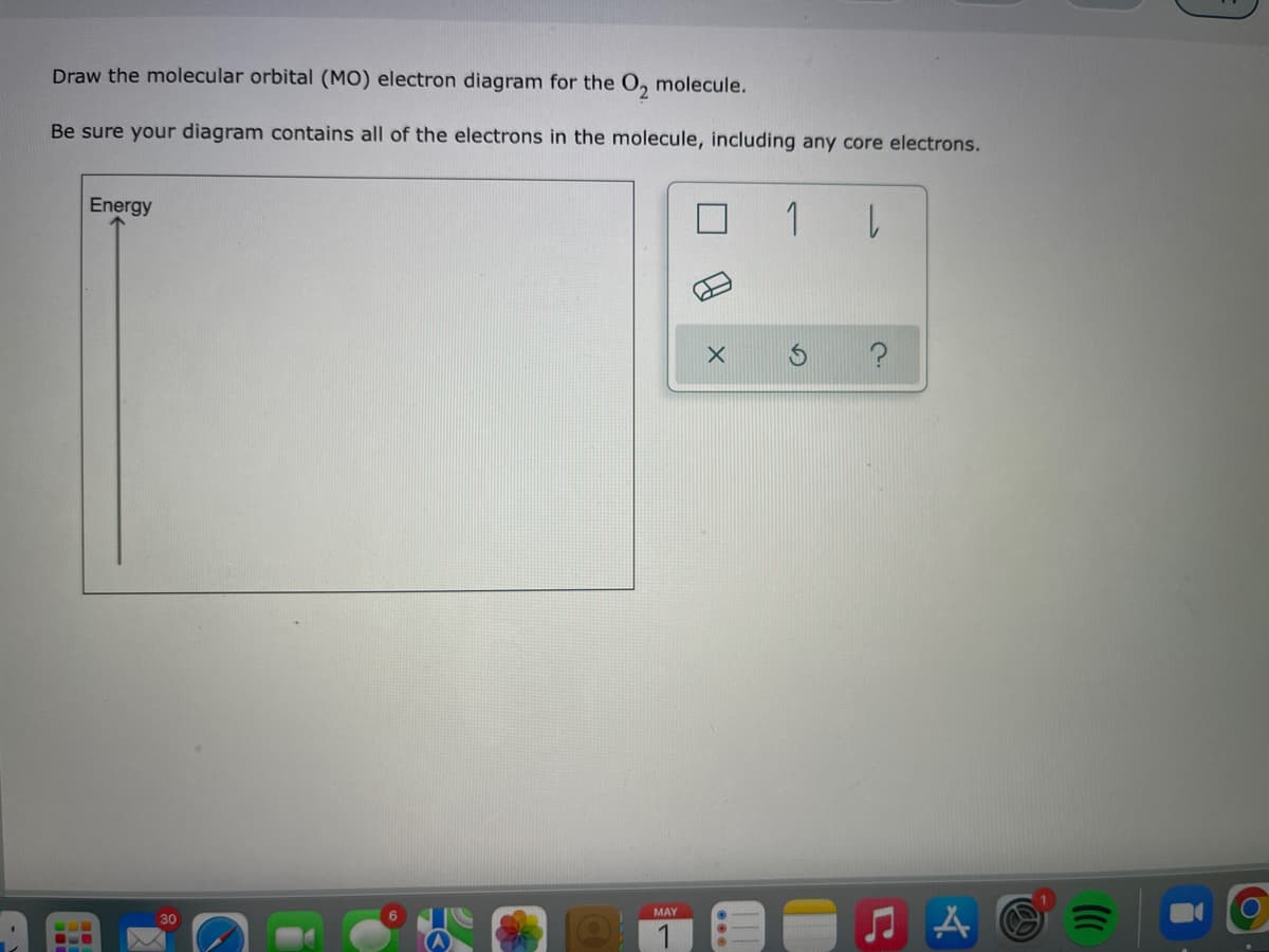 Draw the molecular orbital (MO) electron diagram for the O₂ molecule.
Be sure your diagram contains all of the electrons in the molecule, including any core electrons.
Energy
1 |
MAY
X
♫A
ក