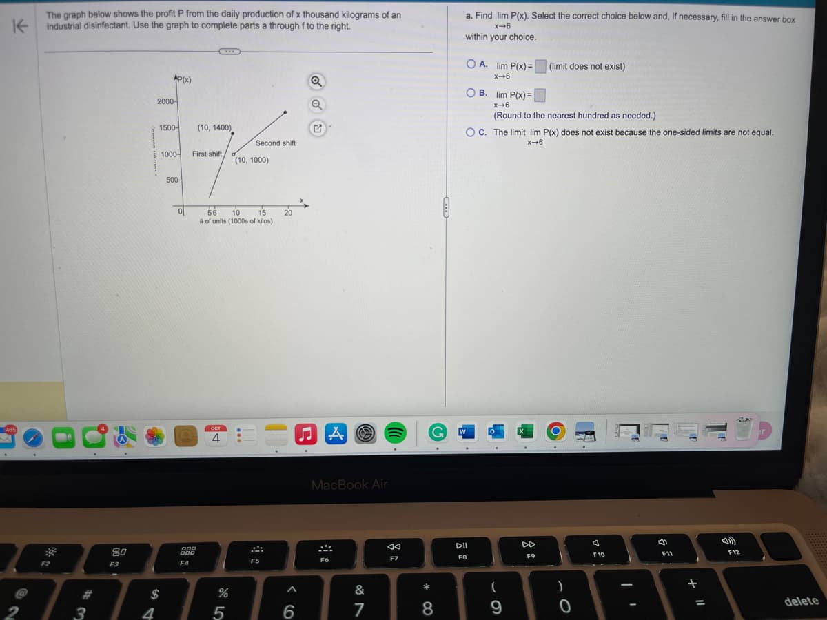 K
The graph below shows the profit P from the daily production of x thousand kilograms of an
industrial disinfectant. Use the graph to complete parts a through f to the right.
465
2
F2
#3
80
F3
4
AP(x)
2000-
1500-
$
1000-
500-
ol
C
000
000
F4
(10, 1400)
First shift,
OCT
4
56
10
15
# of units (1000s of kilos)
%
Second shift
5
(10, 1000)
!
F5
20
6
Q
Q
♫A
O
MacBook Air
F6
&
7
◄◄
F7
* 00
a. Find lim P(x). Select the correct choice below and, if necessary, fill in the answer box
X-6
within your choice.
8
G W
OA. lim P(x)=
x→6
OB. lim P(x) =
X-6
(Round to the nearest hundred as needed.)
OC. The limit lim P(x) does not exist because the one-sided limits are not equal.
x→6
DII
F8
.
(
9
X
(limit does not exist)
.
F9
O
.
)
O
.
F10
-
(4)
F11
1
+ 11
=
AN
F12
delete