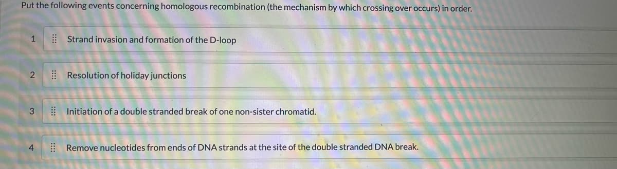 Put the following events concerning homologous recombination (the mechanism by which crossing over occurs) in order.
1
2
3
ين
4
Strand invasion and formation of the D-loop
Resolution of holiday junctions
Initiation of a double stranded break of one non-sister chromatid.
Remove nucleotides from ends of DNA strands at the site of the double stranded DNA break.