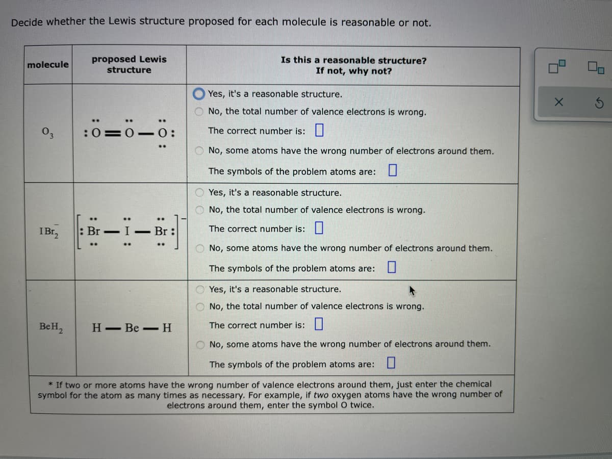 Decide whether the Lewis structure proposed for each molecule is reasonable or not.
proposed Lewis
structure
Is this a reasonable structure?
If not, why not?
molecule
Yes, it's a reasonable structure.
O No, the total number of valence electrons is wrong.
:0=0- 0:
The correct number is:|
O No, some atoms have the wrong number of electrons around them.
The symbols of the problem atoms are: U
O Yes, it's a reasonable structure.
O No, the total number of valence electrons is wrong.
IB12
Br – I - Br:
The correct number is:||
O No, some atoms have the wrong number of electrons around them.
The symbols of the problem atoms are:U
O Yes, it's a reasonable structure.
O No, the total number of valence electrons is wrong.
BeH2
Н— Ве —Н
The correct number is:||
O No, some atoms have the wrong number of electrons around them.
The symbols of the problem atoms are: U
* If two or more atoms have the wrong number of valence electrons around them, just enter the chemical
symbol for the atom as many times as necessary. For example, if two oxygen atoms have the wrong number of
electrons around them, enter the symbol 0 twice.
:出:
