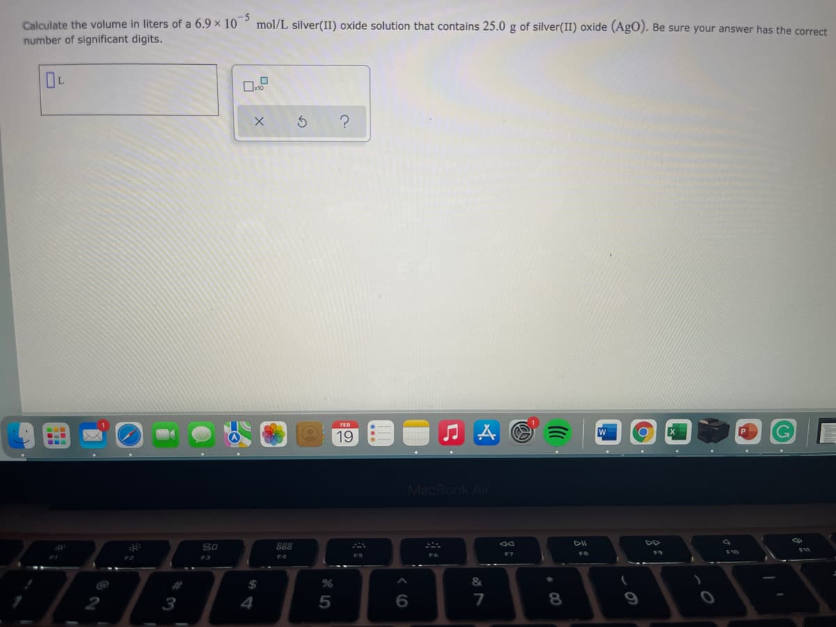 Calculate the volume in liters of a 6.9 × 10
number of significant digits.
mol/L silver(II) oxide solution that contains 25.0 g of silver(II) oxide (AgO). Be sure your answer has the correct
19
MacBook Air
DII
DD
888
F10
FS
F7
FB
F2
F3
F4
%23
2$4
&
3
4
6.
7
8.
