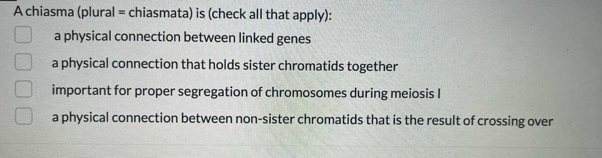 A chiasma (plural = chiasmata) is (check all that apply):
a physical connection between linked genes
a physical connection that holds sister chromatids together
important for proper segregation of chromosomes during meiosis I
a physical connection between non-sister chromatids that is the result of crossing over