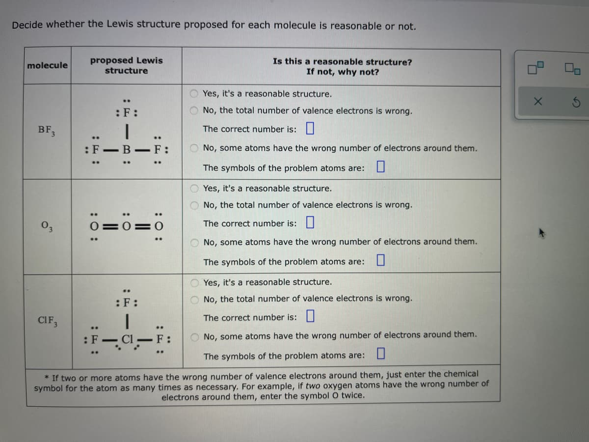 Decide whether the Lewis structure proposed for each molecule is reasonable or not.
proposed Lewis
structure
Is this a reasonable structure?
If not, why not?
molecule
O Yes, it's a reasonable structure.
:F:
No, the total number of valence electrons is wrong.
BF,
The correct number is:|
:F-B -F:
O No, some atoms have the wrong number of electrons around them.
The symbols of the problem atoms are: L
Yes, it's a reasonable structure.
O No, the total number of valence electrons is wrong.
The correct number is:|
O No, some atoms have the wrong number of electrons around them.
The symbols of the problem atoms are: U
O Yes, it's a reasonable structure.
:F:
No, the total number of valence electrons is wrong.
CIF,
The correct number is:|
..
Cl –F:
No, some atoms have the wrong number of electrons around them.
: F
The symbols of the problem atoms are:U
* If two or more atoms have the wrong number of valence electrons around them, just enter the chemical
symbol for the atom as many times as necessary. For example, if two oxygen atoms have the wrong number of
electrons around them, enter the symbol O twice.
:O:
II
:0
:: :
