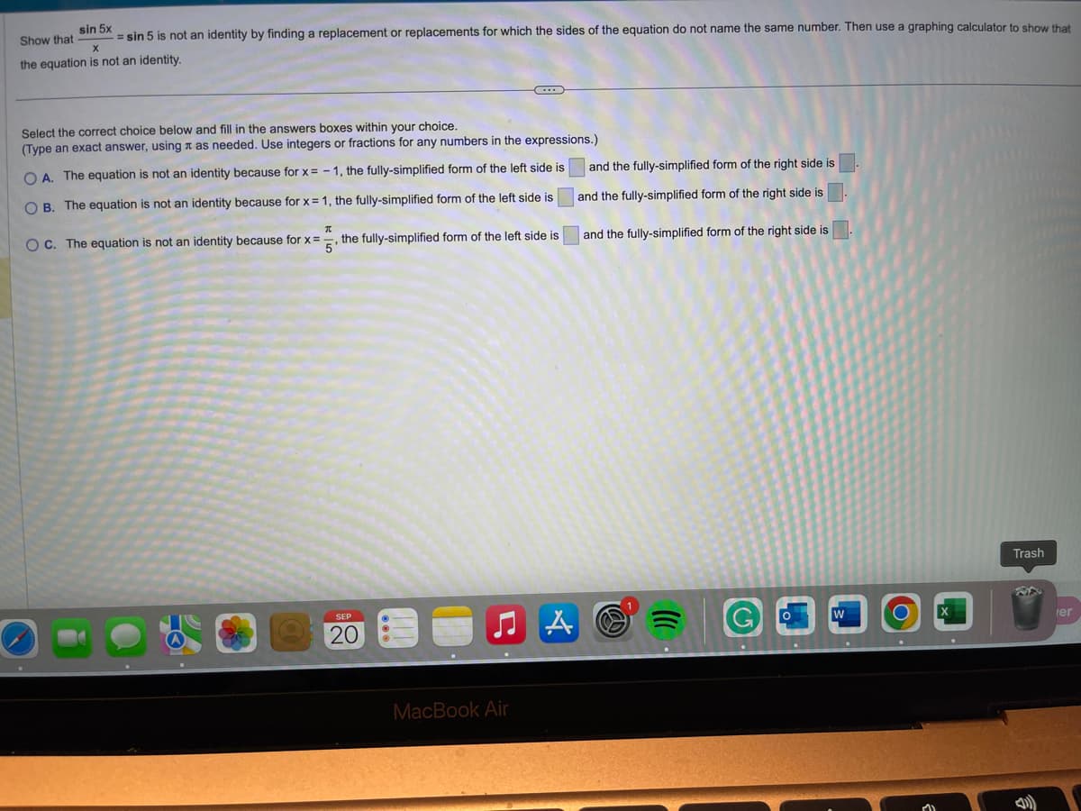 sin 5x
Show that = sin 5 is not an identity by finding a replacement or replacements for which the sides of the equation do not name the same number. Then use a graphing calculator to show that
the equation is not an identity.
X
Select the correct choice below and fill in the answers boxes within your choice.
(Type an exact answer, using as needed. Use integers or fractions for any numbers in the expressions.)
OA. The equation is not an
identity because for x = -1, the fully-simplified form of the left side is
OB. The equation is not an identity because for x = 1, the fully-simplified form of the left side is
I
OC. The equation is not an identity because for x = the fully-simplified form of the left side is
5
SEP
20
MacBook Air
and the fully-simplified form of the right side is
and the fully-simplified form of the right side is
and the fully-simplified form of the right side is.
A C
Trash
er