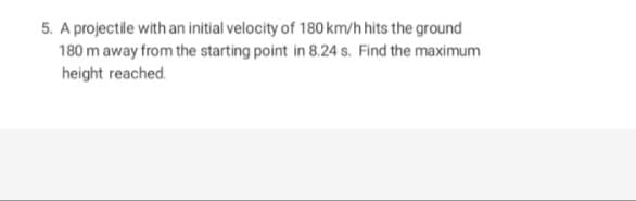 5. A projectile with an initial velocity of 180 km/h hits the ground
180 m away from the starting point in 8.24 s. Find the maximum
height reached.