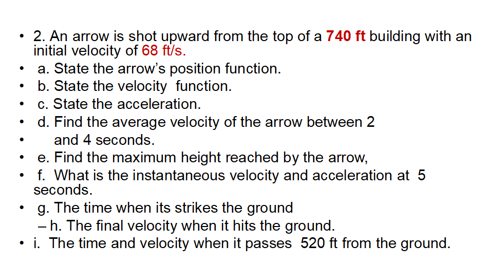 • 2. An arrow is shot upward from the top of a 740 ft building with an
initial velocity of 68 ft/s.
a. State the arrow's position function.
b. State the velocity function.
c. State the acceleration.
d. Find the average velocity of the arrow between 2
and 4 seconds.
e. Find the maximum height reached by the arrow,
f. What is the instantaneous velocity and acceleration at 5
seconds.
g. The time when its strikes the ground
- h. The final velocity when it hits the ground.
• i. The time and velocity when it passes 520 ft from the ground.

