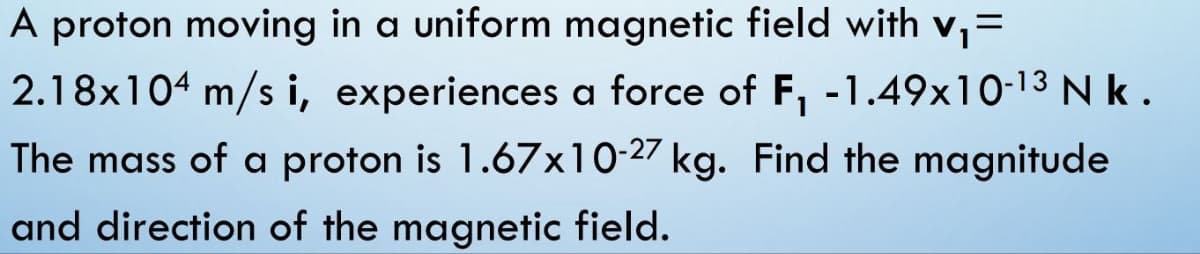 A proton moving in a uniform magnetic field with v₁ =
2.18x104 m/s i, experiences a force of F₁ -1.49x10-13 Nk.
The mass of a proton is 1.67x10-27 kg. Find the magnitude
and direction of the magnetic field.