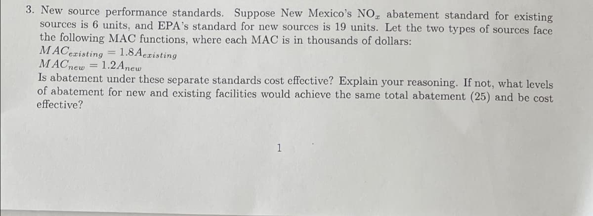 3. New source performance standards. Suppose New Mexico's NOT abatement standard for existing
sources is 6 units, and EPA's standard for new sources is 19 units. Let the two types of sources face
the following MAC functions, where each MAC is in thousands of dollars:
MACexisting
1.8Aexisting
MACnew = 1.2Anew
Is abatement under these separate standards cost effective? Explain your reasoning. If not, what levels
of abatement for new and existing facilities would achieve the same total abatement (25) and be cost
effective?
1