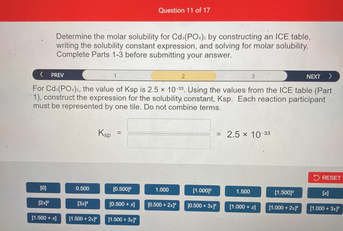 Question 11 of 17
Determine the molar solubility for Cd:(PO:)2 by constructing an ICE table,
writing the solubility constant expression, and solving for molar solubility.
Complete Parts 1-3 before submitting your answer.
( PREV
1
2.
NEXT >
For Cd:(PO4)2, the value of Ksp is 2.5 x 10-33. Using the values from the 1CE table (Part
1), construct the expression for the solubility constant, Ksp. Each reaction participant
must be represented by one tile. Do not combine terms.
Ksp
= 2.5 × 10 33
%3D
%D
5 RESET
[0]
0.500
[0.500]°
1.000
[1.000]?
1.500
[1.500]
[x]
[2x]?
[3x]
[0.500 + x]
[0.500 + 2x]
[0.500 + 3x]
[1.000 + x]
[1.000 + 2xF
[1.000 + 3x]
[1.500 + x]
[1.500 + 2x
[1.500 + 3x]°
