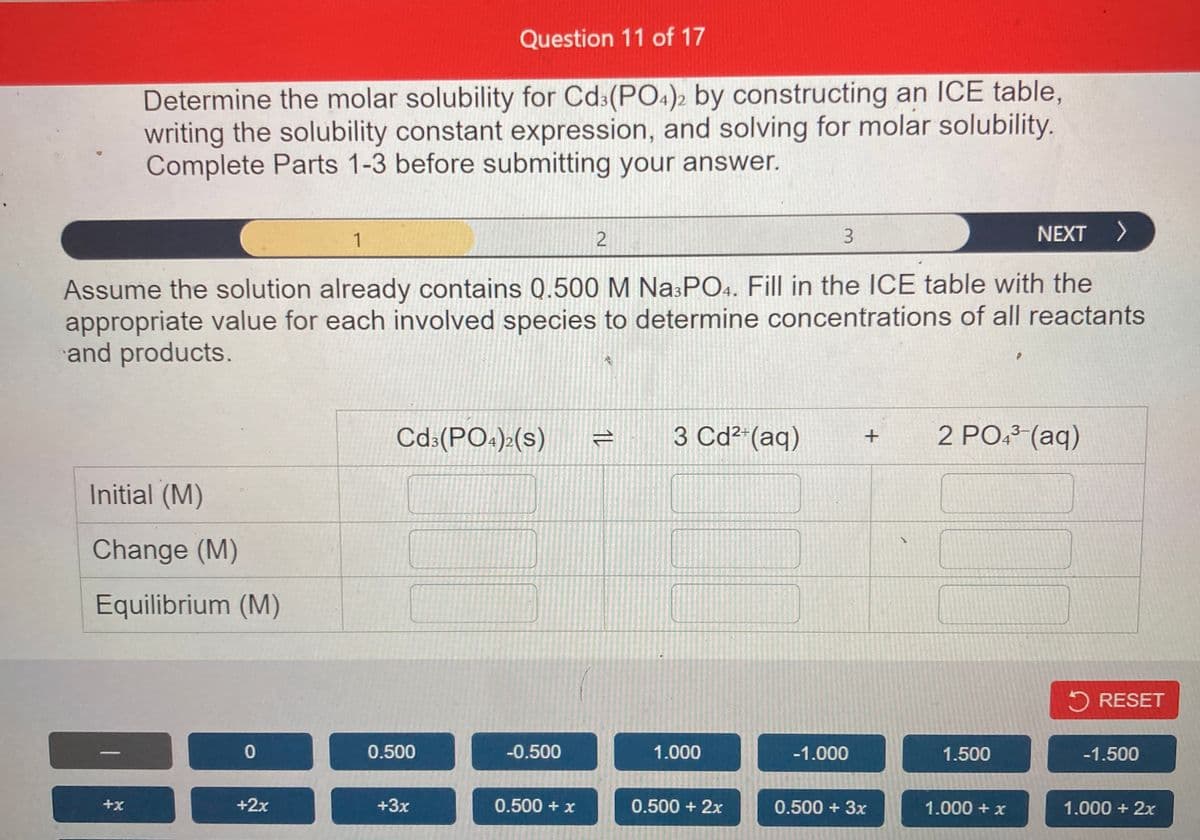 Question 11 of 17
Determine the molar solubility for Cd3(PO4)2 by constructing an ICE table,
writing the solubility constant expression, and solving for molar solubility.
Complete Parts 1-3 before submitting your answer.
1
3.
NEXT >
Assume the solution already contains Q.500 M Na:PO4. Fill in the ICE table with the
appropriate value for each involved species to determine concentrations of all reactants
and products.
3 Cd²-(aq)
2 PO: (aq)
3-
Cd:(PO.):(s)
Initial (M)
Change (M)
Equilibrium (M)
5 RESET
0.500
-0.500
1.000
-1.000
1.500
-1.500
+x
+2x
+3x
0.500 + x
0.500 + 2x
0.500 + 3x
1.000 + x
1.000 + 2x
1ル
