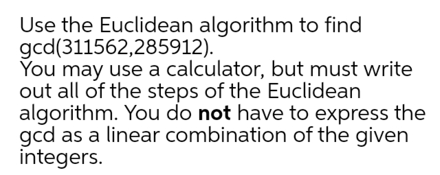 Use the Euclidean algorithm to find
gcd(311562,285912).
You may use a calculator, but must write
out all of the steps of the Euclidean
algorithm. You do not have to express the
gcd as a linear combination of the given
integers.
