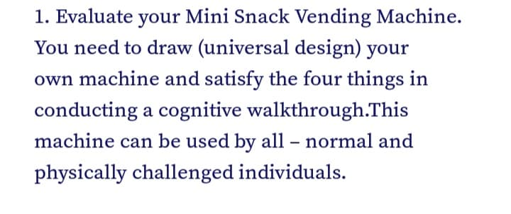 1. Evaluate your Mini Snack Vending Machine.
You need to draw (universal design) your
own machine and satisfy the four things in
conducting a cognitive walkthrough.This
machine can be used by all – normal and
physically challenged individuals.
