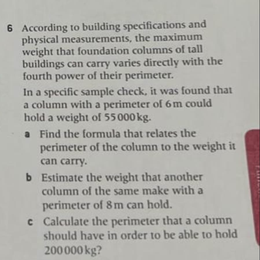 6 According to building specifications and
physical measurements, the maximum
weight that foundation columns of tall
buildings can carry varies directly with the
fourth power of their perimeter.
In a specific sample check, it was found that
a column with a perimeter of 6m could
hold a weight of 55 000 kg.
a Find the formula that relates the
perimeter of the column to the weight it
can carry.
b Estimate the weight that another
column of the same make with a
perimeter of 8m can hold.
c Calculate the perimeter that a column
should have in order to be able to hold
200000 kg?
