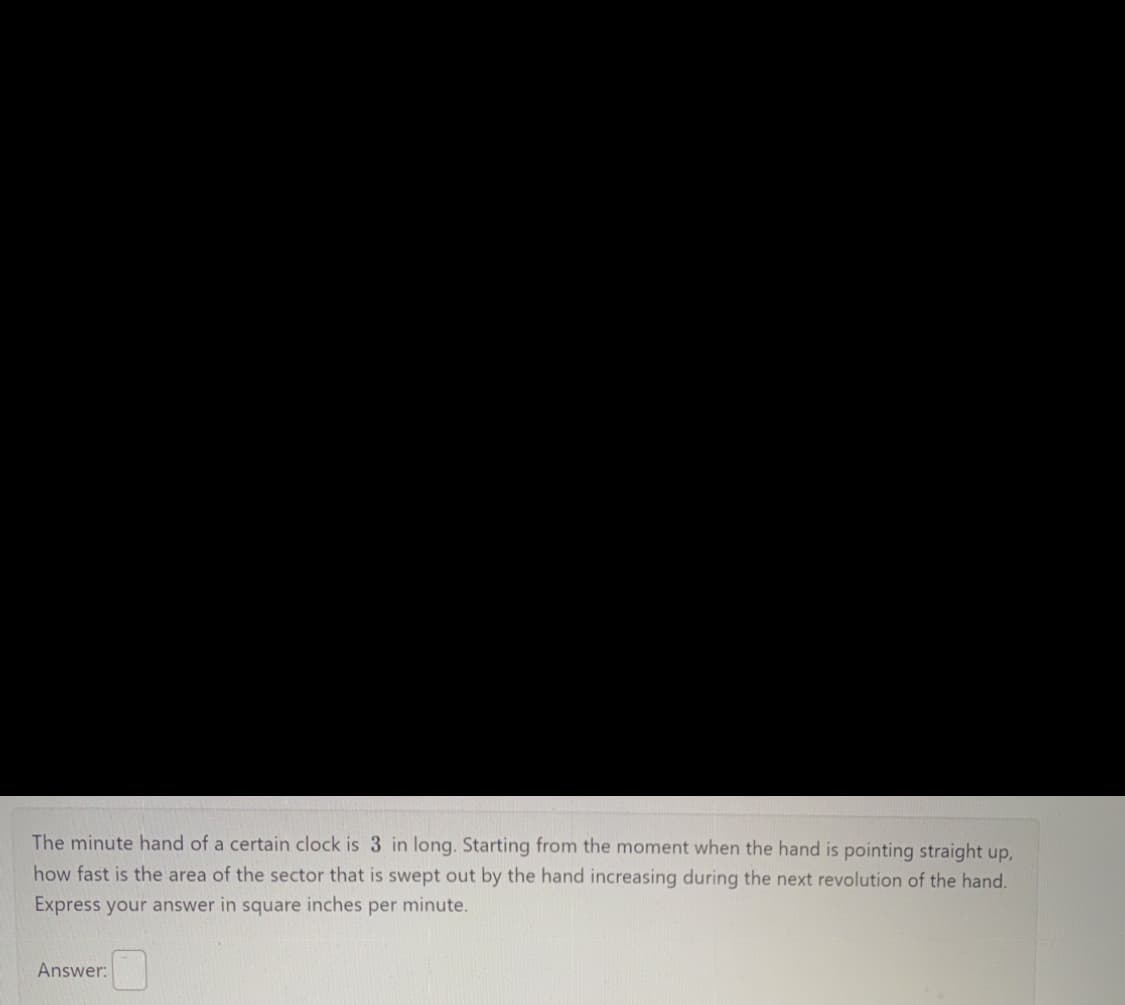 The minute hand of a certain clock is 3 in long. Starting from the moment when the hand is pointing straight up,
how fast is the area of the sector that is swept out by the hand increasing during the next revolution of the hand.
Express your answer in square inches per minute.
Answer: