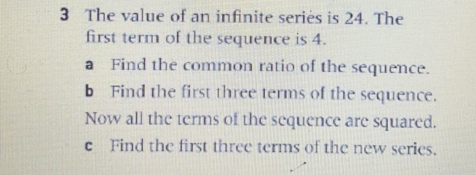 3 The value of an infinite series is 24. The
first term of the sequence is 4.
a
Find the common ratio of the sequence.
b Find the first three terms of the sequence.
Now all the terms of the sequence are squared.
Find the first three terms of the new series.
