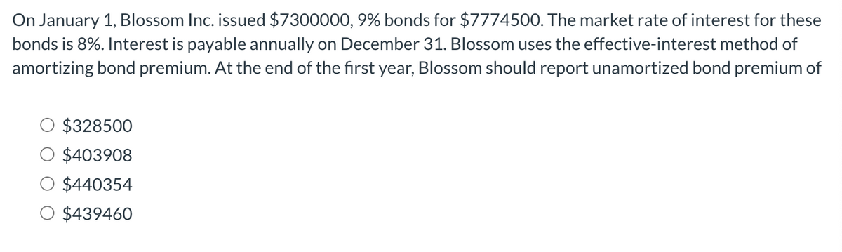 On January 1, Blossom Inc. issued $7300000, 9% bonds for $7774500. The market rate of interest for these
bonds is 8%. Interest is payable annually on December 31. Blossom uses the effective-interest method of
amortizing bond premium. At the end of the first year, Blossom should report unamortized bond premium of
$328500
$403908
$440354
$439460