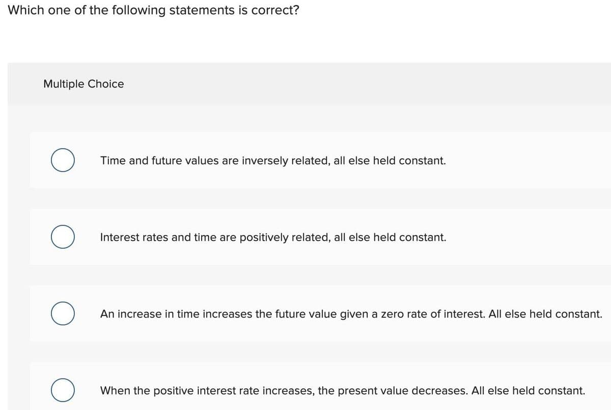 Which one of the following statements is correct?
Multiple Choice
O
Time and future values are inversely related, all else held constant.
Interest rates and time are positively related, all else held constant.
An increase in time increases the future value given a zero rate of interest. All else held constant.
When the positive interest rate increases, the present value decreases. All else held constant.