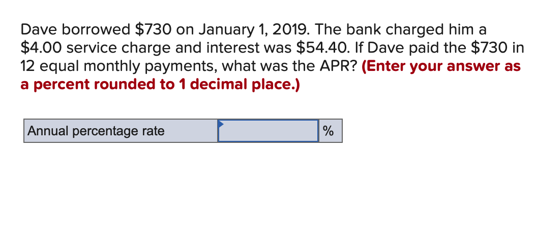 Dave borrowed $730 on January 1, 2019. The bank charged him a
$4.00 service charge and interest was $54.40. If Dave paid the $730 in
12 equal monthly payments, what was the APR? (Enter your answer as
a percent rounded to 1 decimal place.)
Annual percentage rate
%