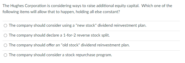 The Hughes Corporation is considering ways to raise additional equity capital. Which one of the
following items will allow that to happen, holding all else constant?
O The company should consider using a "new stock" dividend reinvestment plan.
O The company should declare a 1-for-2 reverse stock split.
O The company should offer an "old stock" dividend reinvestment plan.
O The company should consider a stock repurchase program.