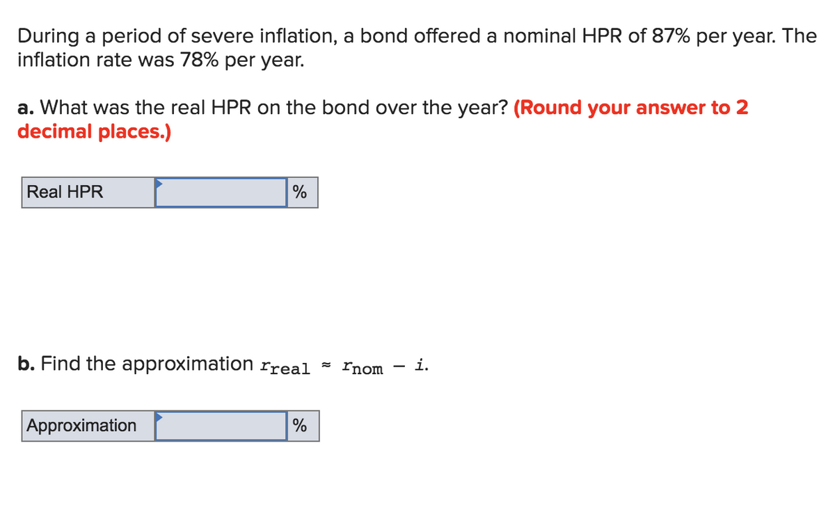During a period of severe inflation, a bond offered a nominal HPR of 87% per year. The
inflation rate was 78% per year.
a. What was the real HPR on the bond over the year? (Round your answer to 2
decimal places.)
Real HPR
%
b. Find the approximation rreal ľnom i.
Approximation
%