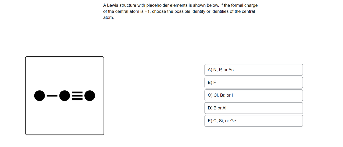 -●=●
A Lewis structure with placeholder elements is shown below. If the formal charge
of the central atom is +1, choose the possible identity or identities of the central
atom.
A) N, P, or As
B) F
C) Cl, Br, or I
D) B or Al
E) C, Si, or Ge