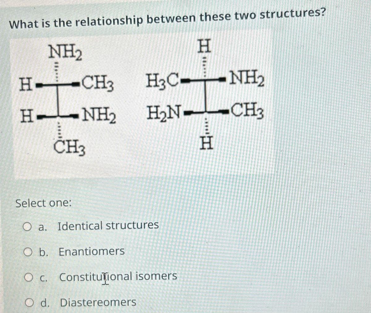 What is the relationship between these two structures?
NH₂
H
H-CH3
H-NH2
CH3
HạC.
H₂N
Select one:
O a. Identical structures
O b. Enantiomers
O c. Constitutional isomers
O d. Diastereomers
...H
Η
NH2
NH₂
CH3