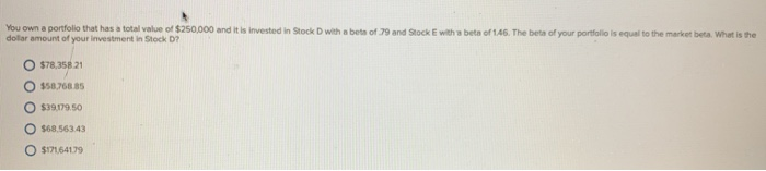 You own a portfolio that has a total value of $250,000 and it is invested in Stock D with a beta of 79 and Stock E with a beta of 1.46. The beta of your portfolio is equal to the market beta. What is the
dollar amount of your investment in Stock D?
$78,358.21
$58,768.85
O $39,179.50
O $68.563.43
O $171,641.79