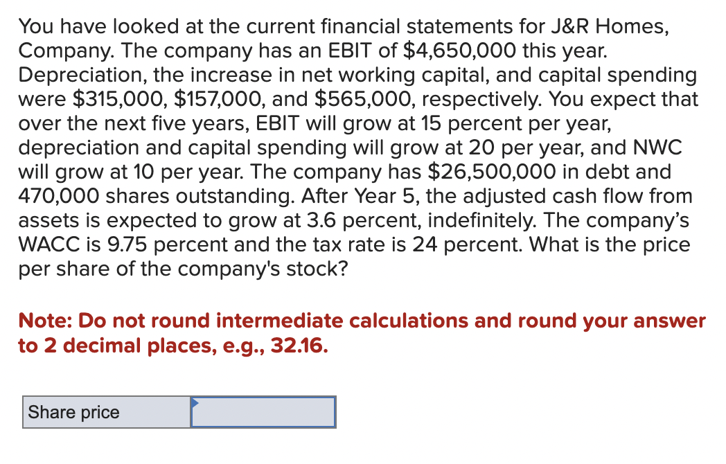 You have looked at the current financial statements for J&R Homes,
Company. The company has an EBIT of $4,650,000 this year.
Depreciation, the increase in net working capital, and capital spending
were $315,000, $157,000, and $565,000, respectively. You expect that
over the next five years, EBIT will grow at 15 percent per year,
depreciation and capital spending will grow at 20 per year, and NWC
will grow at 10 per year. The company has $26,500,000 in debt and
470,000 shares outstanding. After Year 5, the adjusted cash flow from
assets is expected to grow at 3.6 percent, indefinitely. The company's
WACC is 9.75 percent and the tax rate is 24 percent. What is the price
per share of the company's stock?
Note: not round intermediate calculations and round your answer
to 2 decimal places, e.g., 32.16.
Share price