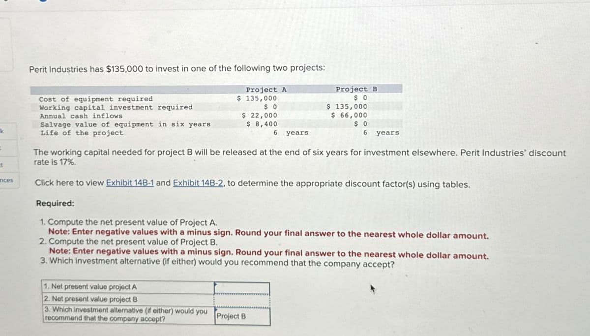 Perit Industries has $135,000 to invest in one of the following two projects:
Project A
Cost of equipment required
Annual cash inflows
$ 135,000
Project B
$ 0
Working capital investment required
$ 0
k
Salvage value of equipment in six years
Life of the project
$ 22,000
$ 8,400
$ 135,000
$
66,000
$ 0
6 years
t
ences
6 years
The working capital needed for project B will be released at the end of six years for investment elsewhere. Perit Industries' discount
rate is 17%.
Click here to view Exhibit 14B-1 and Exhibit 14B-2, to determine the appropriate discount factor(s) using tables.
Required:
1. Compute the net present value of Project A.
Note: Enter negative values with a minus sign. Round your final answer to the nearest whole dollar amount.
2. Compute the net present value of Project B.
Note: Enter negative values with a minus sign. Round your final answer to the nearest whole dollar amount.
3. Which investment alternative (if either) would you recommend that the company accept?
1. Net present value project A
2. Net present value project B
3. Which investment alternative (if either) would you
recommend that the company accept?
Project B