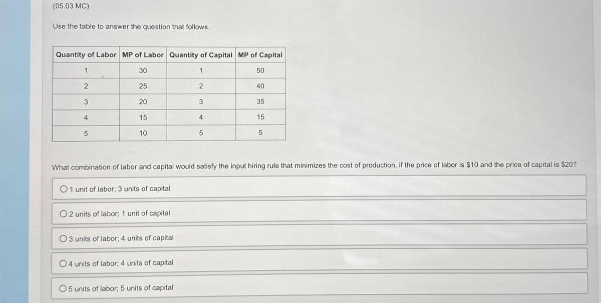 (05.03 MC)
Use the table to answer the question that follows.
Quantity of Labor MP of Labor Quantity of Capital MP of Capital
1
30
1
50
2
25
2
40
3
20
3
35
4
15
4
15
5
10
5
5
What combination of labor and capital would satisfy the input hiring rule that minimizes the cost of production, if the price of labor is $10 and the price of capital is $20?
01 unit of labor; 3 units of capital
O2 units of labor; 1 unit of capital
O3 units of labor; 4 units of capital
04 units of labor; 4 units of capital
05 units of labor; 5 units of capital