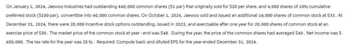 On January 1, 2024, Jaewoo Industries had outstanding 440,000 common shares ($1 par) that originally sold for $20 per share, and 4,000 shares of 10% cumulative
preferred stock ($100 par), convertible into 40,000 common shares. On October 1, 2024, Jaewoo sold and issued an additional 16,000 shares of common stock at $33. At
December 31, 2024, there were 20,000 incentive stock options outstanding, issued in 2023, and exercisable after one year for 20,000 shares of common stock at an
exercise price of $30. The market price of the common stock at year-end was $48. During the year, the price of the common shares had averaged $40. Net income was $
650,000. The tax rate for the year was 25 %. Required: Compute basic and diluted EPS for the year ended December 31, 2024.
