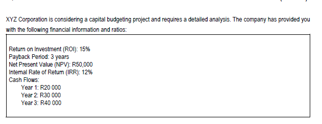 XYZ Corporation is considering a capital budgeting project and requires a detailed analysis. The company has provided you
with the following financial information and ratios:
Return on Investment (ROI): 15%
Payback Period: 3 years
Net Present Value (NPV): R50,000
Internal Rate of Return (IRR): 12%
Cash Flows:
Year 1: R20 000
Year 2: R30 000
Year 3: R40 000