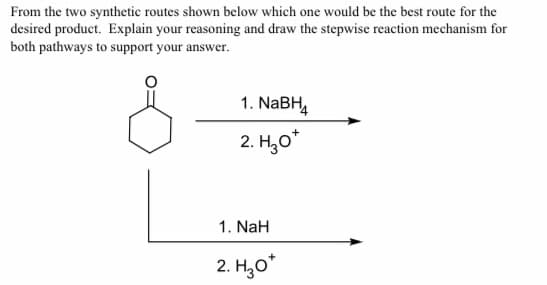 From the two synthetic routes shown below which one would be the best route for the
desired product. Explain your reasoning and draw the stepwise reaction mechanism for
both pathways to support your answer.
1. NABH,
2. H,o*
1. NaH
2. H,0*
