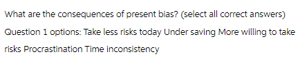 What are the consequences of present bias? (select all correct answers)
Question 1 options: Take less risks today Under saving More willing to take
risks Procrastination Time inconsistency